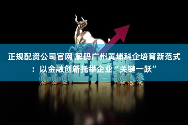 正规配资公司官网 解码广州黄埔科企培育新范式：以金融创新托举企业“关键一跃”