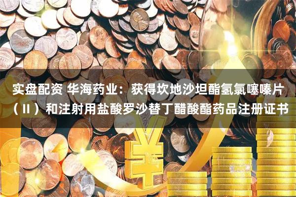 实盘配资 华海药业：获得坎地沙坦酯氢氯噻嗪片（Ⅱ）和注射用盐酸罗沙替丁醋酸酯药品注册证书