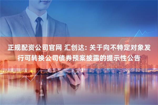 正规配资公司官网 汇创达: 关于向不特定对象发行可转换公司债券预案披露的提示性公告