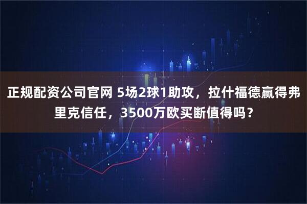正规配资公司官网 5场2球1助攻，拉什福德赢得弗里克信任，3500万欧买断值得吗？