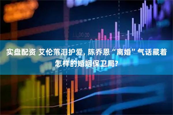 实盘配资 艾伦落泪护爱, 陈乔恩“离婚”气话藏着怎样的婚姻保卫局?