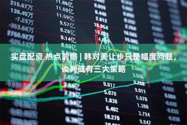 实盘配资 热点前瞻 | 韩对美让步只是幅度问题，谈判或有三大策略