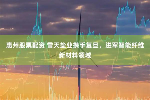 惠州股票配资 雪天盐业携手复旦，进军智能纤维新材料领域